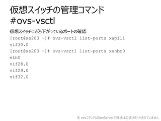 仮想スイッチの管理コマンド
#ovs-vsctl
仮想スイッチにぶら下がっているポートの確認
[root@xs203 ~]# ovs-vsctl list-ports xapi11
vif30.0
[root@xs203 ~]# ovs-vsctl list-ports xenbr0
eth0
vif28.0
vif29.0
vif32.0




                         注 ovsコマンドはXenServerで現状は正式サポートされていません
 