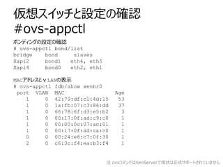 仮想スイッチと設定の確認
#ovs-appctl
ボンディングの設定の確認
# ovs-appctl bond/list
bridge    bond     slaves
Xapi2     bond1   eth4, eth5
Xapi4     bond0   eth2, eth1

MACアドレスとｖLANの表示
# ovs-appctl fdb/show xenbr0
 port VLAN MAC                   Age
    1     0 42:79:df:c1:4d:15     53
    1     0 1a:fb:07:c3:86:dd     37
    1     0 66:78:6f:d3:e5:b2      3
    1     0 00:17:0f:ad:c9:c0      1
    1     0 00:00:0c:07:ac:01      1
    1     0 00:17:0f:ad:ca:c0      1
    0     0 00:24:e8:c7:0f:30      1
    2     0 c6:3c:f4:ea:b3:f4      1


                               注 ovsコマンドはXenServerで現状は正式サポートされていません
 