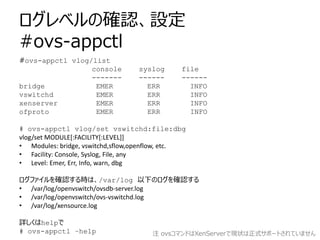 ログレベルの確認、設定
#ovs-appctl
#ovs-appctl vlog/list
                 console          syslog      file
                 -------          ------      ------
bridge            EMER              ERR         INFO
vswitchd          EMER              ERR         INFO
xenserver         EMER              ERR         INFO
ofproto           EMER              ERR         INFO

# ovs-appctl vlog/set vswitchd:file:dbg
vlog/set MODULE[:FACILITY[:LEVEL]]
• Modules: bridge, vswitchd,sflow,openflow, etc.
• Facility: Console, Syslog, File, any
• Level: Emer, Err, Info, warn, dbg

ログファイルを確認する時は、/var/log 以下のログを確認する
• /var/log/openvswitch/ovsdb-server.log
• /var/log/openvswitch/ovs-vswitchd.log
• /var/log/xensource.log

詳しくはhelpで
# ovs-appctl –help                    注 ovsコマンドはXenServerで現状は正式サポートされていません
 