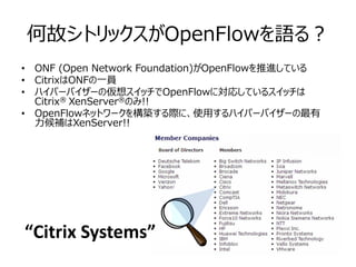 何故シトリックスがOpenFlowを語る？
• ONF (Open Network Foundation)がOpenFlowを推進している
• CitrixはONFの一員
• ハイパーバイザーの仮想スイッチでOpenFlowに対応しているスイッチは
  Citrix® XenServer®のみ!!
• OpenFlowネットワークを構築する際に、使用するハイパーバイザーの最有
  力候補はXenServer!!




“Citrix Systems”
 