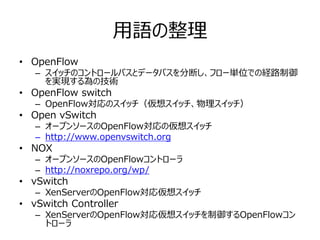 用語の整理
• OpenFlow
   – スイッチのコントロールパスとデータパスを分断し、フロー単位での経路制御
     を実現する為の技術
• OpenFlow switch
   – OpenFlow対応のスイッチ（仮想スイッチ、物理スイッチ）
• Open vSwitch
   – オープンソースのOpenFlow対応の仮想スイッチ
   – http://www.openvswitch.org
• NOX
   – オープンソースのOpenFlowコントローラ
   – http://noxrepo.org/wp/
• vSwitch
   – XenServerのOpenFlow対応仮想スイッチ
• vSwitch Controller
   – XenServerのOpenFlow対応仮想スイッチを制御するOpenFlowコン
     トローラ
 