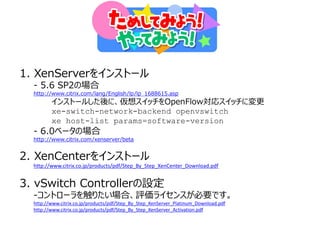 1. XenServerをインストール
  - 5.6 SP2の場合
  http://www.citrix.com/lang/English/lp/lp_1688615.asp
         インストールした後に、仮想スイッチをOpenFlow対応スイッチに変更
         xe-switch-network-backend openvswitch
         xe host-list params=software-version
  - 6.0ベータの場合
  http://www.citrix.com/xenserver/beta


2. XenCenterをインストール
  http://www.citrix.co.jp/products/pdf/Step_By_Step_XenCenter_Download.pdf


3. vSwitch Controllerの設定
  -コントローラを触りたい場合、評価ライセンスが必要です。
  http://www.citrix.co.jp/products/pdf/Step_By_Step_XenServer_Platinum_Download.pdf
  http://www.citrix.co.jp/products/pdf/Step_By_Step_XenServer_Activation.pdf
 