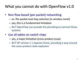 What you cannot do with OpenFlow v1.0
• Non-flow-based (per-packet) networking
   – ex. Per-packet next-hop selection (in wireless mesh)
   – yes, this is a fundamental limitation
   – BUT OpenFlow can provide the plumbing to connect these
     systems
• Use all tables on switch chips
   – yes, a major limitation (cross-product issue)
   – BUT OF version 1.1 exposes these, providing a way around
     the cross-product state explosion



                                                            15
 