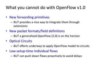 What you cannot do with OpenFlow v1.0
• New forwarding primitives
   – BUT provides a nice way to integrate them through
     extensions
• New packet formats/field definitions
   – BUT a generalized OpenFlow (2.0) is on the horizon
• Optical Circuits
   – BUT efforts underway to apply OpenFlow model to circuits
• Low-setup-time individual flows
   – BUT can push down flows proactively to avoid delays
 