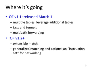 Where it’s going
• OF v1.1: released March 1
  – multiple tables: leverage additional tables
  – tags and tunnels
  – multipath forwarding
• OF v1.2+
  – extensible match
  – generalized matching and actions: an “instruction
    set” for networking


                                                        17
 