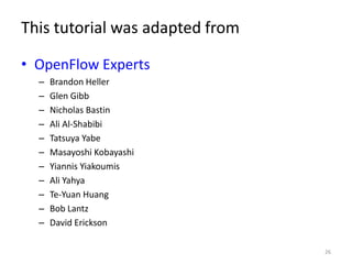 This tutorial was adapted from

• OpenFlow Experts
  –   Brandon Heller
  –   Glen Gibb
  –   Nicholas Bastin
  –   Ali Al-Shabibi
  –   Tatsuya Yabe
  –   Masayoshi Kobayashi
  –   Yiannis Yiakoumis
  –   Ali Yahya
  –   Te-Yuan Huang
  –   Bob Lantz
  –   David Erickson

                                 26
 