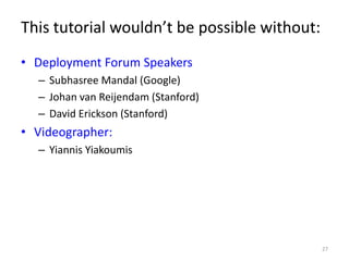 This tutorial wouldn’t be possible without:
• Deployment Forum Speakers
  – Subhasree Mandal (Google)
  – Johan van Reijendam (Stanford)
  – David Erickson (Stanford)
• Videographer:
  – Yiannis Yiakoumis




                                              27
 