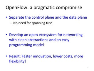OpenFlow: a pragmatic compromise
• Separate the control plane and the data plane
  – No need for spanning tree


• Develop an open ecosystem for networking
  with clean abstractions and an easy
  programming model

• Result: Faster innovation, lower costs, more
  flexibility!
                                                  6
 