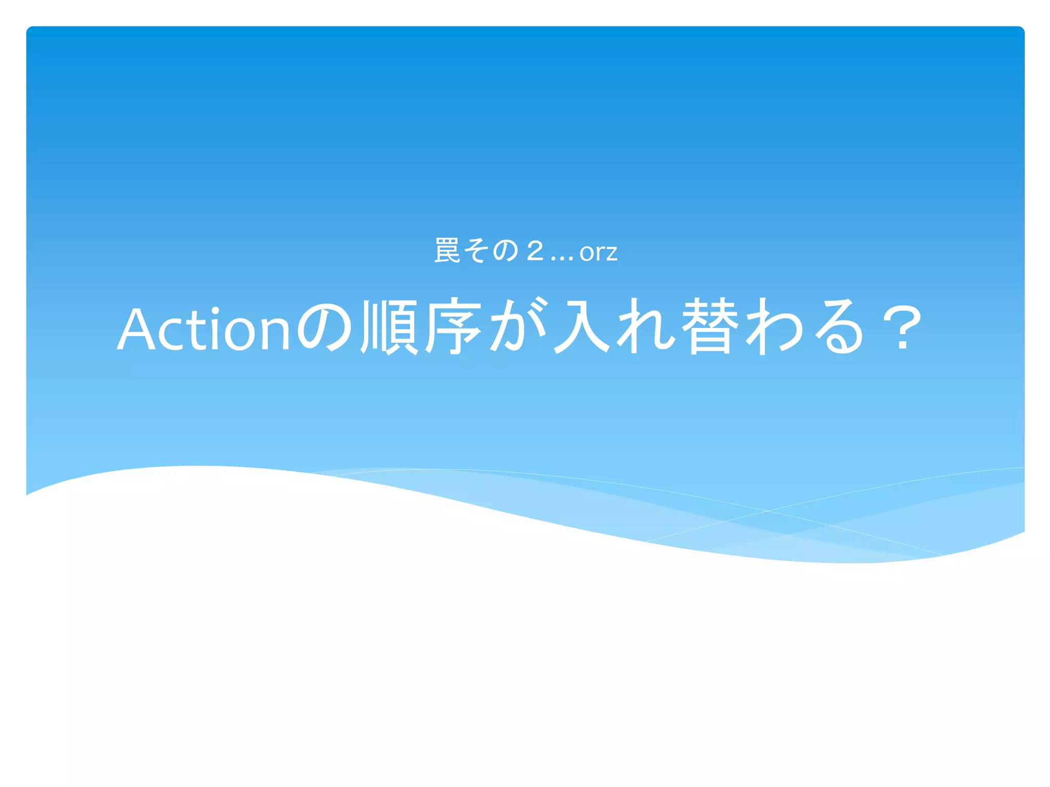 Actionの順序が入れ替わる？
罠その２…orz
 