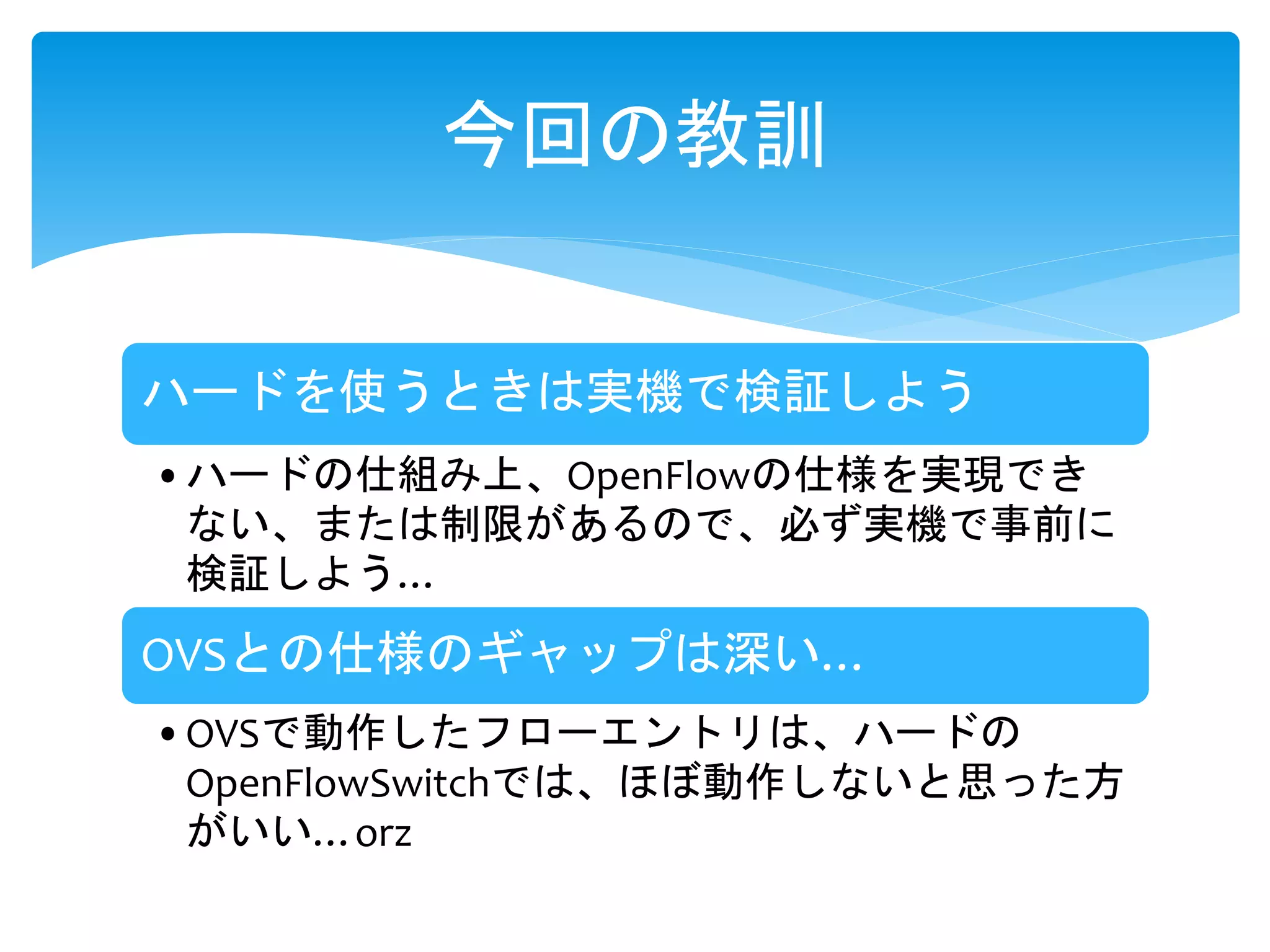 ハードを使うときは実機で検証しよう
•ハードの仕組み上、OpenFlowの仕様を実現でき
ない、または制限があるので、必ず実機で事前に
検証しよう…
OVSとの仕様のギャップは深い…
•OVSで動作したフローエントリは、ハードの
OpenFlowSwitchでは、ほぼ動作しないと思った方
がいい…orz
今回の教訓
 