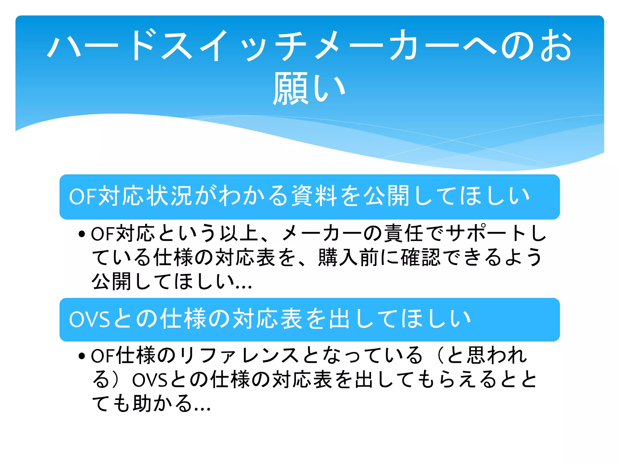 OF対応状況がわかる資料を公開してほしい
•OF対応という以上、メーカーの責任でサポートし
ている仕様の対応表を、購入前に確認できるよう
公開してほしい…
OVSとの仕様の対応表を出してほしい
•OF仕様のリファレンスとなっている（と思われ
る）OVSとの仕様の対応表を出してもらえるとと
ても助かる…
ハードスイッチメーカーへのお
願い
 