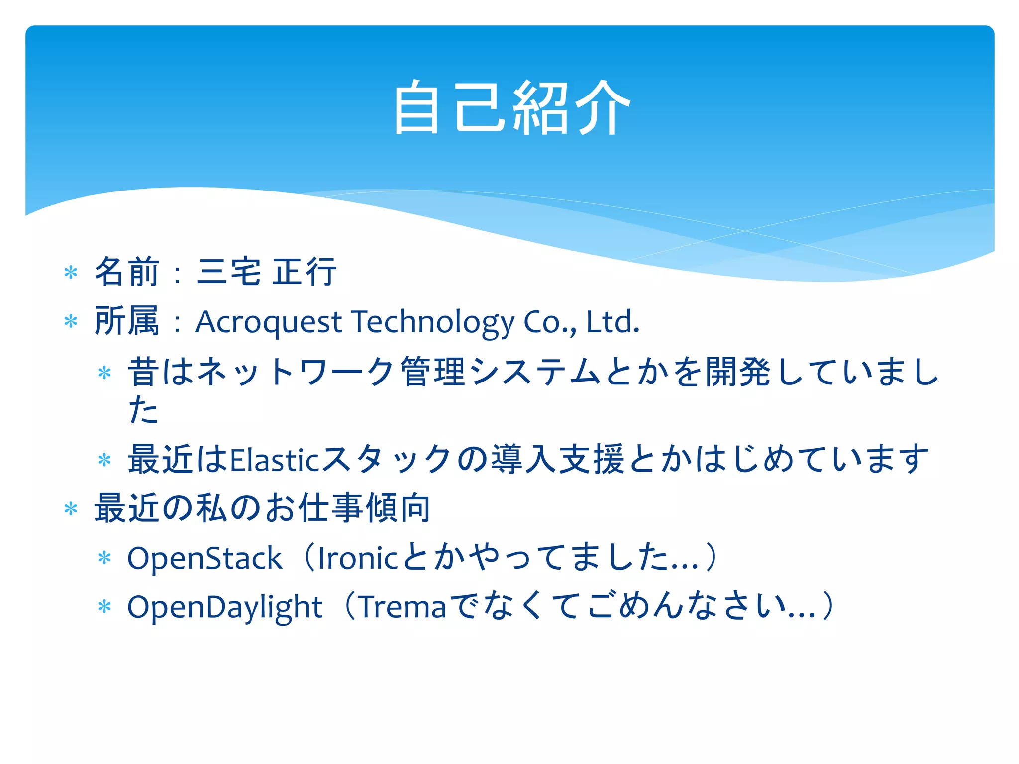 自己紹介
 名前：三宅 正行
 所属：Acroquest Technology Co., Ltd.
 昔はネットワーク管理システムとかを開発していまし
た
 最近はElasticスタックの導入支援とかはじめています
 最近の私のお仕事傾向
 OpenStack（Ironicとかやってました…）
 OpenDaylight（Tremaでなくてごめんなさい…）
 