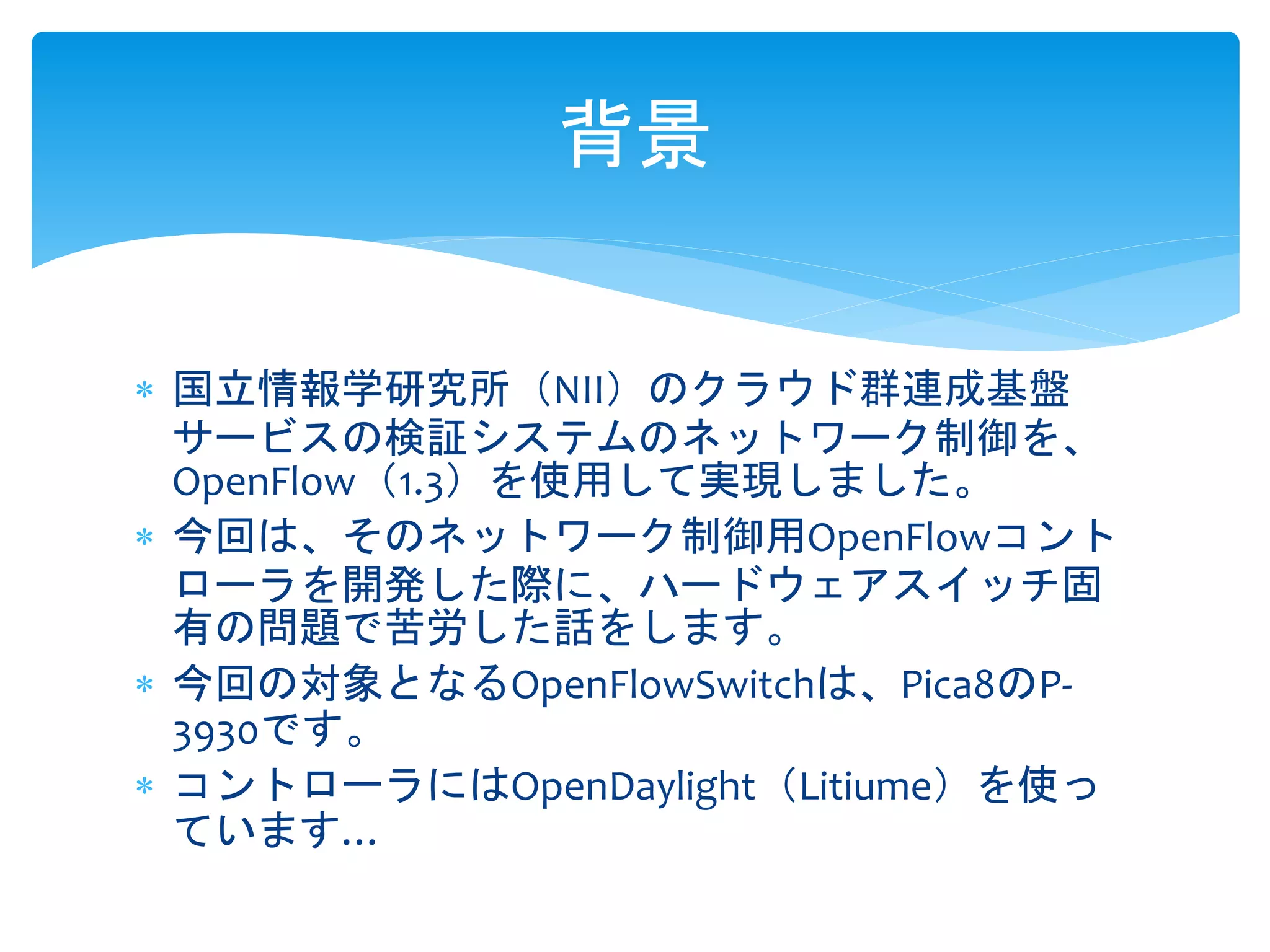  国立情報学研究所（NII）のクラウド群連成基盤
サービスの検証システムのネットワーク制御を、
OpenFlow（1.3）を使用して実現しました。
 今回は、そのネットワーク制御用OpenFlowコント
ローラを開発した際に、ハードウェアスイッチ固
有の問題で苦労した話をします。
 今回の対象となるOpenFlowSwitchは、Pica8のP-
3930です。
 コントローラにはOpenDaylight（Litiume）を使っ
ています…
背景
 