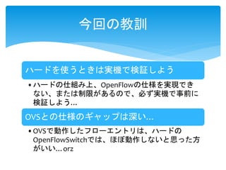 ハードを使うときは実機で検証しよう
•ハードの仕組み上、OpenFlowの仕様を実現でき
ない、または制限があるので、必ず実機で事前に
検証しよう…
OVSとの仕様のギャップは深い…
•OVSで動作したフローエントリは、ハードの
OpenFlowSwitchでは、ほぼ動作しないと思った方
がいい…orz
今回の教訓
 