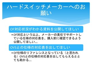 OF対応状況がわかる資料を公開してほしい
•OF対応という以上、メーカーの責任でサポートし
ている仕様の対応表を、購入前に確認できるよう
公開してほしい…
OVSとの仕様の対応表を出してほしい
•OF仕様のリファレンスとなっている（と思われ
る）OVSとの仕様の対応表を出してもらえるとと
ても助かる…
ハードスイッチメーカーへのお
願い
 