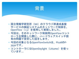  国立情報学研究所（NII）のクラウド群連成基盤
サービスの検証システムのネットワーク制御を、
OpenFlow（1.3）を使用して実現しました。
 今回は、そのネットワーク制御用OpenFlowコント
ローラを開発した際に、ハードウェアスイッチ固
有の問題で苦労した話をします。
 今回の対象となるOpenFlowSwitchは、Pica8のP-
3930です。
 コントローラにはOpenDaylight（Litiume）を使っ
ています…
背景
 