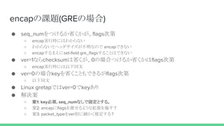 encapの課題(GREの場合)
● seq_numをつけるか省くかが、flags次第
○ encap実行時にはわからない
○ わからないとヘッダサイズが不明なので encapできない
○ encapするまえにset-field gre_flagsすることはできない
● ver=1ならchecksumは省くが、0の場合つけるか省くかはflags次第
○ encap実行時には以下同文
● ver=0の場合keyを省くこともできるがflags次第
○ 以下同文
● Linux gretapではver=0でkeyあり
● 解決案
○ 案1: key必須, seq_numなしで固定とする。
○ 案2: encapにflagsを渡せるような拡張を施す ?
○ 案3: packet_typeをver別に細かく規定する ?
 