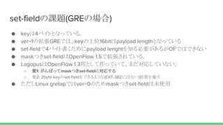 set-fieldの課題(GREの場合)
● keyは4バイトとなっている。
● ver=1の拡張GREでは、keyの上位16bitはpayload lengthとなっている
● set-fieldで4バイト書くためにpayload lenghtを知る必要があるがOFではできない
● maskつきset-fieldはOpenFlow 1.5で拡張されている。
● LagopusはOpenFlow 1.3用として作っていて、まだ対応していない。
○ 案1: がんばってmaskつきset-fieldに対応する
○ 案2: 2byte keyのset-fieldをできるような(EXT-382にはない)拡張を施す
● ただしLinux gretapではver=0のためmaskつきset-fieldは未使用
 