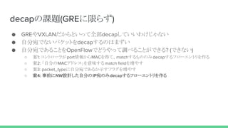 decapの課題(GREに限らず)
● GREやVXLANだからといって全部decapしていいわけじゃない
● 自分宛でないパケットをdecapするのはまずい
● 自分宛であることをOpenFlowでどうやって調べることができる? (できない)
○ 案1: コントローラがport情報からMACを得て、matchするもののみdecapするフローエントリを作る
○ 案2: 「自分のMACアドレス」を意味する match fieldを増やす
○ 案3: packet_typeに自分宛であるか示すフラグを増やす
○ 案4: 事前にNW設計した自分のIP宛のみdecapするフローエントリを作る
 