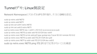 Tunnelデモ: Linux側設定
Network NamespaceにそれぞれI/Fを割り振り、片方にGREを設定。
sudo ip netns add NET0
sudo ip netns add NET1
sudo ip link set veth1 netns NET0
sudo ip link set veth3 netns NET1
sudi ip netns exec NET0 arp -i veth1 -s 10.1.0.2 xx:xx:xx:xx:xx:xx pub
sudo ip netns exec NET0 ip addr add 10.1.0.1/24 dev veth1
sudo ip netns exec NET0 ip link add gr0 type gretap key 1 local 10.1.0.1 remote 10.1.0.2
sudo ip netns exec NET0 ip addr add 172.21.1.1/24 dev gr0
sudo ip netns exec NET1 ip addr add 172.21.1.2/24 dev veth3
sudo ip netns exec NET0 ping 172.21.1.2で応答がないことを確認
 