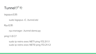 Tunnelデモ
lagopus起動
sudo lagopus -C ./tunnel.dsl
Ryu起動
ryu-manager ./tunnel-demo.py
pingは通る?
sudo ip netns exec NET1 ping 172.21.1.1
sudo ip netns exec NET0 ping 172.21.1.2
 