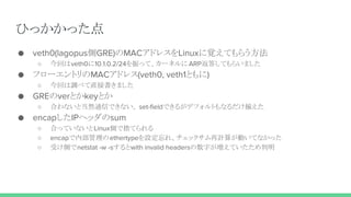 ひっかかった点
● veth0(lagopus側GRE)のMACアドレスをLinuxに覚えてもらう方法
○ 今回はveth0に10.1.0.2/24を振って、カーネルに ARP返答してもらいました
● フローエントリのMACアドレス(veth0, veth1ともに)
○ 今回は調べて直接書きました
● GREのverとかkeyとか
○ 合わないと当然通信できない。 set-fieldできるがデフォルトもなるだけ揃えた
● encapしたIPヘッダのsum
○ 合っていないとLinux側で捨てられる
○ encapで内部管理のethertypeを設定忘れ、チェックサム再計算が動いてなかった
○ 受け側でnetstat -w -sするとwith invalid headersの数字が増えていたため判明
 