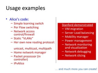 Usage examples
• Alice’s code:
– Simple learning switch
– Per Flow switching
– Network access
control/firewall
– Static “VLANs”
– Her own new routing protocol:
unicast, multicast, multipath
– Home network manager
– Packet processor (in
controller)
– IPvAlice
Stanford demonstrated
– VM migration
– Server Load balancing
– Mobility manager
– Power management
– Network monitoring
and visualization
– Network debugging
– Network slicing
… and much more you can create!
 