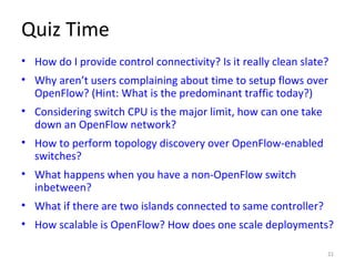 Quiz Time
• How do I provide control connectivity? Is it really clean slate?
• Why aren’t users complaining about time to setup flows over
OpenFlow? (Hint: What is the predominant traffic today?)
• Considering switch CPU is the major limit, how can one take
down an OpenFlow network?
• How to perform topology discovery over OpenFlow-enabled
switches?
• What happens when you have a non-OpenFlow switch
inbetween?
• What if there are two islands connected to same controller?
• How scalable is OpenFlow? How does one scale deployments?
21
 