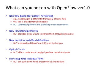 What can you not do with OpenFlow ver1.0
• Non-flow-based (per-packet) networking
– e.g., Handling pkt 1 differently from pkt 2 of same flow
– yes, this is a fundamental limitation
– BUT OpenFlow provides the plumbing to connect devices
• New forwarding primitives
– BUT provides a nice way to integrate them through extensions
• New packet formats/field definitions
– BUT a generalized OpenFlow (2.0) is on the horizon
• Optical Circuits
– BUT efforts underway to apply OpenFlow model to circuits
• Low-setup-time individual flows
– BUT can push down flows proactively to avoid delays
 