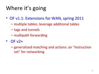 Where it’s going
• OF v1.1: Extensions for WAN, spring 2011
– multiple tables: leverage additional tables
– tags and tunnels
– multipath forwarding
• OF v2+
– generalized matching and actions: an “instruction
set” for networking
23
 