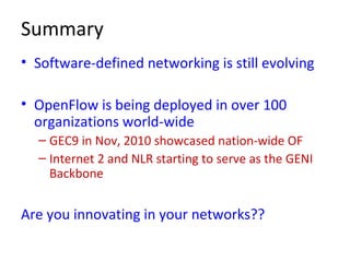 Summary
• Software-defined networking is still evolving
• OpenFlow is being deployed in over 100
organizations world-wide
– GEC9 in Nov, 2010 showcased nation-wide OF
– Internet 2 and NLR starting to serve as the GENI
Backbone
Are you innovating in your networks??
 