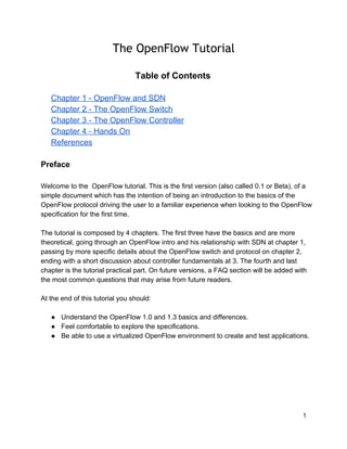 The OpenFlow Tutorial
Table of Contents
Chapter 1 ­ OpenFlow and SDN
Chapter 2 ­ The OpenFlow Switch
Chapter 3 ­ The OpenFlow Controller
Chapter 4 ­ Hands On
References
Preface
Welcome to the  OpenFlow tutorial. This is the first version (also called 0.1 or Beta), of a
simple document which has the intention of being an introduction to the basics of the
OpenFlow protocol driving the user to a familiar experience when looking to the OpenFlow
specification for the first time.
The tutorial is composed by 4 chapters. The first three have the basics and are more
theoretical, going through an OpenFlow intro and his relationship with SDN at chapter 1,
passing by more specific details about the OpenFlow switch and protocol on chapter 2,
ending with a short discussion about controller fundamentals at 3. The fourth and last
chapter is the tutorial practical part. On future versions, a FAQ section will be added with
the most common questions that may arise from future readers.
At the end of this tutorial you should:
● Understand the OpenFlow 1.0 and 1.3 basics and differences.
● Feel comfortable to explore the specifications.
● Be able to use a virtualized OpenFlow environment to create and test applications.

1

 