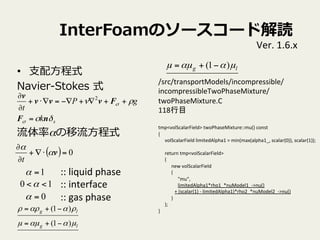 InterFoamΥ``ɽi
?? ?֧?ʽ
Navier-\??Stokes ?ʽ
ʦ?ʽ
sk
gP
t
Ħ
Ѧ


nF
Fvvv
v
=
++?+??=??+
?
? 2
::	
 ?liquid	
 ?phase	
 ?
::	
 ?interface	
 ?
::	
 ?gas	
 ?phase	
1=
0=
10 <<
lg
lg
???
ѦѦ
)1(
)1(
?+=
?+=
Ver.	
 ?1.6.x	
lg ??? )1( ?+=
/src/transportModels/incompressible/	
 ?
incompressibleTwoPhaseMixture/	
 ?
twoPhaseMixture.C	
 ?
118Ŀ	
 ?
	
 ?
tmp<volScalarField>	
 ?twoPhaseMixture::mu()	
 ?const	
{	
volScalarField	
 ?limitedAlpha1	
 ?=	
 ?min(max(alpha1_,	
 ?scalar(0)),	
 ?scalar(1));	
	
return	
 ?tmp<volScalarField>	
(	
new	
 ?volScalarField	
(	
"mu",	
limitedAlpha1*rho1_*nuModel1_-?\>nu()	
+	
 ?(scalar(1)	
 ?-?\	
 ?limitedAlpha1)*rho2_*nuModel2_-?\>nu()	
)	
);	
}	
( ) 0=??+
?
?
v

t
 