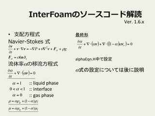 InterFoamΥ``ɽi
?? ?֧?ʽ
Navier-\??Stokes ?ʽ
ʦ?ʽ
sk
gP
t
Ħ
Ѧ


nF
Fvvv
v
=
++?+??=??+
?
? 2
::	
 ?liquid	
 ?phase	
 ?
::	
 ?interface	
 ?
::	
 ?gas	
 ?phase	
1=
0=
10 <<
Ver.	
 ?1.6.x	
( ) ( )( ) 01 =???+??+
?
?
r
t
vv 

K	
alphaEqn.HФO	
 ?
	
 ?
ʽOˤĤƤh	
( ) 0=??+
?
?
v

t
lg
lg
???
ѦѦ
)1(
)1(
?+=
?+=
 