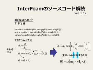 InterFoamΥ``ɽi
Ver.	
 ?1.6.x	
alphaEqn.H	
 ?	
 ?
5~8Ŀ	
 ?
	
 ?
surfaceScalarField	
 ?phic	
 ?=	
 ?mag(phi/mesh.magSf());	
phic	
 ?=	
 ?min(interface.cAlpha()*phic,	
 ?max(phic));	
surfaceScalarField	
 ?phir	
 ?=	
 ?phic*interface.nHat();	
 ?
f
c
S

 =
))max(,min( ccc C զզ  =
fcr n=զ
줾
	
??
??
??
??
??
??
??
??
??
??
??
??
??
??
??
??
=
ff
fr
ss
Cn
զ
  max,min
ץϤǤ	
( )( ) ff S??? nvr1
rжϤ??	
 