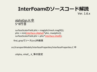 InterFoamΥ``ɽi
Ver.	
 ?1.6.x	
alphaEqn.H	
 ?	
 ?
5~8Ŀ	
 ?
	
 ?
surfaceScalarField	
 ?phic	
 ?=	
 ?mag(phi/mesh.magSf());	
phic	
 ?=	
 ?min(interface.cAlpha()*phic,	
 ?max(phic));	
surfaceScalarField	
 ?phir	
 ?=	
 ?phic*interface.nHat();	
 ?
?nd,	
 ?grepǥ`(src)ڗ	
src/transportModels/interfaceProperVes/interfaceProperVes.C	
 ?	
cAlpha,	
 ?nHat_,	
 ?K_ȤO	
 