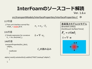 InterFoamΥ``ɽi
Ver.	
 ?1.6.x	
//	
 ?Face	
 ?unit	
 ?interface	
 ?normal	
 ??ux	
nHat_	
 ?=	
 ?nHatv	
 ?&	
 ?Sf;	
//	
 ?Simple	
 ?expression	
 ?for	
 ?curvature	
K_	
 ?=	
 ?-?\fvc::div(nHat_);	
transportProperVesDict_(dict),	
cAlpha_	
(	
readScalar	
(	
alpha1.mesh().soluVonDict().subDict("PISO").lookup("cAlpha")	
)	
),	
src/transportModels/interfaceProperVes/interfaceProperVes.C	
ffvf Snn ?=
揈ǥCSFǥ	
 ?
(Brackbill	
 ?(1992))	
 ?
(ConVnuum	
 ?Surface	
 ?Force)	
F =kns
k = ??nf
k = ??n
n
Ciz	
131Ŀ	
117Ŀ	
146Ŀ	
 