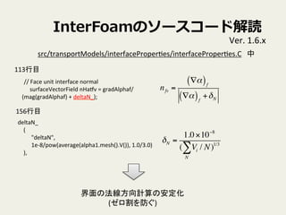 InterFoamΥ``ɽi
Ver.	
 ?1.6.x	
//	
 ?Face	
 ?unit	
 ?interface	
 ?normal	
surfaceVectorField	
 ?nHatv	
 ?=	
 ?gradAlphaf/
(mag(gradAlphaf)	
 ?+	
 ?deltaN_);	
src/transportModels/interfaceProperVes/interfaceProperVes.C	
113Ŀ	
nfv =
?( )f
?( )f
+N
deltaN_	
(	
"deltaN",	
1e-?\8/pow(average(alpha1.mesh().V()),	
 ?1.0/3.0)	
),	
156Ŀ	
N =
1.010?8
( Vi / N
N
 )1/3
ηӋΰ	
 ?
()	
 