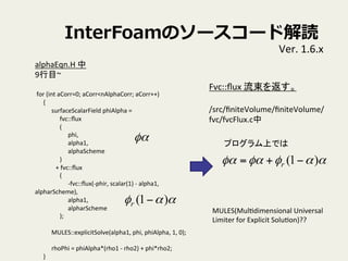 InterFoamΥ``ɽi
Ver.	
 ?1.6.x	
alphaEqn.H	
 ?	
 ?
9Ŀ~	
 ?
	
 ?
	
 ?for	
 ?(int	
 ?aCorr=0;	
 ?aCorr<nAlphaCorr;	
 ?aCorr++)	
{	
surfaceScalarField	
 ?phiAlpha	
 ?=	
fvc::?ux	
(	
phi,	
alpha1,	
alphaScheme	
)	
+	
 ?fvc::?ux	
(	
-?\fvc::?ux(-?\phir,	
 ?scalar(1)	
 ?-?\	
 ?alpha1,	
 ?
alpharScheme),	
alpha1,	
alpharScheme	
);	
	
MULES::explicitSolve(alpha1,	
 ?phi,	
 ?phiAlpha,	
 ?1,	
 ?0);	
	
rhoPhi	
 ?=	
 ?phiAlpha*(rho1	
 ?-?\	
 ?rho2)	
 ?+	
 ?phi*rho2;	
}	
 ?
Fvc::?ux	
 ?򷵤	
 ?
	
 ?
/src/?niteVolume/?niteVolume/
fvc/fvcFlux.c	
զ
 )1( ?r
զզզ )1( ?+= r
ץϤǤ	
MULES(MulVdimensional	
 ?Universal	
 ?
Limiter	
 ?for	
 ?Explicit	
 ?SoluVon)??	
 
