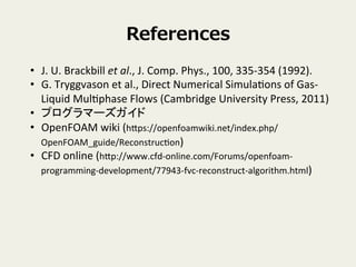 References
?? J.	
 ?U.	
 ?Brackbill	
 ?et	
 ?al.,	
 ?J.	
 ?Comp.	
 ?Phys.,	
 ?100,	
 ?335-?\354	
 ?(1992).	
 ?
?? G.	
 ?Tryggvason	
 ?et	
 ?al.,	
 ?Direct	
 ?Numerical	
 ?SimulaVons	
 ?of	
 ?Gas-?\
Liquid	
 ?MulVphase	
 ?Flows	
 ?(Cambridge	
 ?University	
 ?Press,	
 ?2011)	
 ?
?? ץީ`	
 ?
?? OpenFOAM	
 ?wiki	
 ?(hpps://openfoamwiki.net/index.php/
OpenFOAM_guide/ReconstrucVon)	
 ?
?? CFD	
 ?online	
 ?(hpp://www.cfd-?\online.com/Forums/openfoam-?\
programming-?\development/77943-?\fvc-?\reconstruct-?\algorithm.html)	
 