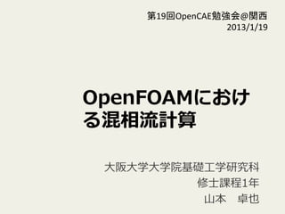 OpenFOAMにおけ
る混相流流計算
⼤大阪⼤大学⼤大学院基礎⼯工学研究科
修⼠士課程1年年  
⼭山本 　卓也
第19回OpenCAE勉強会@関西	
  
2013/1/19	
 