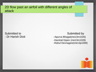 2D flow past an airfoil with different angles of
attack
Submitted to Submitted by
- Dr Harish Dixit -Apurva Bhagat(me13m1026)
-Harshal Gijare (me13m1028)
-Rahul Devnagare(me13p1008)
 