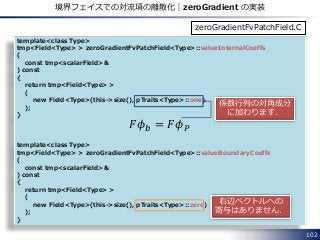 102
境界フェイスでの対流項の離散化｜zeroGradient の実装
template<class Type>
tmp<Field<Type> > zeroGradientFvPatchField<Type>::valueInternalCoeffs
(
const tmp<scalarField>&
) const
{
return tmp<Field<Type> >
(
new Field<Type>(this->size(), pTraits<Type>::one)
);
}
template<class Type>
tmp<Field<Type> > zeroGradientFvPatchField<Type>::valueBoundaryCoeffs
(
const tmp<scalarField>&
) const
{
return tmp<Field<Type> >
(
new Field<Type>(this->size(), pTraits<Type>::zero)
);
}
zeroGradientFvPatchField.C
係数行列の対角成分
に加わります．
右辺ベクトルへの
寄与はありません．
𝐹𝜙 𝑏 = 𝐹𝜙 𝑃
 