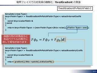 template<class Type>
tmp<Field<Type> > fixedGradientFvPatchField<Type>::valueInternalCoeffs
(
const tmp<scalarField>&
) const
{
return tmp<Field<Type> >(new Field<Type>(this->size(), pTraits<Type>::one));
}
template<class Type>
tmp<Field<Type> > fixedGradientFvPatchField<Type>::valueBoundaryCoeffs
(
const tmp<scalarField>&
) const
{
return gradient()/this->patch().deltaCoeffs();
}
103
境界フェイスでの対流項の離散化｜fixedGradient の実装
𝐹𝜙 𝑏 = 𝐹𝜙 𝑃 + 𝐹𝑔 𝑏 𝒅
fixedGradientFvPatchField.C
係数行列の対角成分と
右辺ベクトルの両方に
対して寄与があります．
 