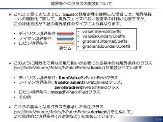 106
境界条件のクラスの実装について
 これまで見てきたように，Gaussの発散定理を使用した場合には，境界隣接
セルの離散化に際して，境界フェイスにおける流束の評価が必要ですが，
この評価方法が下記の境界条件のタイプにより異なります．
• ディリクレ境界条件
• ノイマン境界条件
• ロビン境界条件
 このように離散化で異なる取り扱いが必要になる基本的な境界条件のクラス
(src/finiteVolume/fields/fvPatchFields/basic/)が実装されています．
• ディリクレ境界条件: fixedValueFvPatchFieldクラス
• ノイマン境界条件: fixedGradientFvPatchFieldクラス，
zeroGradientFvPatchFieldクラス
• ロビン境界条件: mixedFvPatchFieldクラス
• その他
 これらの基本となるクラスを継承した派生クラス
(src/finiteVolume/fields/fvPatchFields/derived/)を生成して，
より具体的な境界条件 (非定常など) を実装しています．
• valueInternalCoeffs
• valueBoundaryCoeffs
• gradientInternalCoeffs
• gradientBoundaryCoeffs
異なる
 