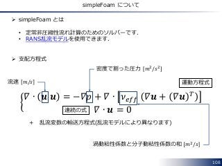 108
simpleFoam について
 simpleFoam とは
• 定常非圧縮性流れ計算のためのソルバーです．
• RANS乱流モデルを使用できます．
 支配方程式
𝛻 ∙ 𝒖 𝒖 = −𝛻𝑝 + 𝛻 ∙ 𝜈 𝑒𝑓𝑓 𝛻𝒖 + 𝛻𝒖 𝑇
𝛻 ∙ 𝒖 = 0
＋ 乱流変数の輸送方程式(乱流モデルにより異なります)
流速 𝑚/𝑠
密度で割った圧力 𝑚2/𝑠2
渦動粘性係数と分子動粘性係数の和 𝑚2
/𝑠
運動方程式
連続の式
 