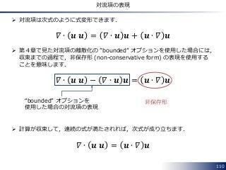 110
対流項の表現
 対流項は次式のように式変形できます．
𝛻 ∙ 𝒖 𝒖 = 𝛻 ∙ 𝒖 𝒖 + 𝒖 ∙ 𝛻 𝒖
 第４章で見た対流項の離散化の ”bounded” オプションを使用した場合には，
収束までの過程で，非保存形 (non-conservative form) の表現を使用する
ことを意味します．
𝛻 ∙ 𝒖 𝒖 − 𝛻 ∙ 𝒖 𝒖 = 𝒖 ∙ 𝛻 𝒖
 計算が収束して，連続の式が満たされれば，次式が成り立ちます．
𝛻 ∙ 𝒖 𝒖 = 𝒖 ∙ 𝛻 𝒖
“bounded” オプションを
使用した場合の対流項の表現
非保存形
 
