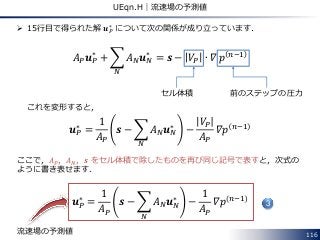 116
UEqn.H｜流速場の予測値
 15行目で得られた解 𝒖 𝑃
∗
について次の関係が成り立っています．
𝐴 𝑃 𝒖 𝑃
∗
+ 𝐴 𝑁 𝒖 𝑁
∗
𝑁
= 𝒔 − 𝑉𝑃 ∙ 𝛻 𝑝 𝑛−1
これを変形すると，
𝒖 𝑃
∗
=
1
𝐴 𝑃
𝒔 − 𝐴 𝑁 𝒖 𝑁
∗
𝑁
−
𝑉𝑃
𝐴 𝑃
𝛻𝑝 𝑛−1
ここで，𝐴 𝑃，𝐴 𝑁，𝒔 をセル体積で除したものを再び同じ記号で表すと，次式の
ように書き表せます．
𝒖 𝑃
∗
=
1
𝐴 𝑃
𝒔 − 𝐴 𝑁 𝒖 𝑁
∗
𝑁
−
1
𝐴 𝑃
𝛻𝑝 𝑛−1
3
前のステップの圧力
流速場の予測値
セル体積
 
