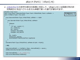 120
pEqn.H (Part1) ｜UEqn().H()
 このスライドの赤字の部分の処理に対応して，UEqn().H() は係数行列の非
対角成分と右辺ベクトルをセル体積で割った値で計算されます．
template<class Type>
Foam::tmp<Foam::GeometricField<Type, Foam::fvPatchField, Foam::volMesh> >
Foam::fvMatrix<Type>::H() const
{
tmp<GeometricField<Type, fvPatchField, volMesh> > tHphi
(
new GeometricField<Type, fvPatchField, volMesh>
(
IOobject
(
"H("+psi_.name()+')',
psi_.instance(),
psi_.mesh(),
IOobject::NO_READ,
IOobject::NO_WRITE
),
psi_.mesh(),
dimensions_/dimVol,
zeroGradientFvPatchScalarField::typeName
)
);
GeometricField<Type, fvPatchField, volMesh>& Hphi = tHphi();
(中略)
Hphi.internalField() += lduMatrix::H(psi_.internalField()) + source_;
addBoundarySource(Hphi.internalField());
Hphi.internalField() /= psi_.mesh().V();
Hphi.correctBoundaryConditions();
fvMatrix.C
 
