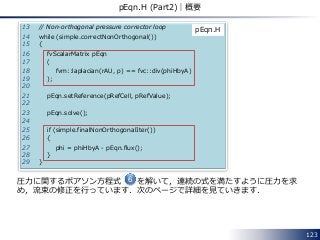 123
pEqn.H (Part2)｜概要
13 // Non-orthogonal pressure corrector loop
14 while (simple.correctNonOrthogonal())
15 {
16 fvScalarMatrix pEqn
17 (
18 fvm::laplacian(rAU, p) == fvc::div(phiHbyA)
19 );
20
21 pEqn.setReference(pRefCell, pRefValue);
22
23 pEqn.solve();
24
25 if (simple.finalNonOrthogonalIter())
26 {
27 phi = phiHbyA - pEqn.flux();
28 }
29 }
pEqn.H
圧力に関するポアソン方程式 を解いて，連続の式を満たすように圧力を求
め，流束の修正を行っています．次のページで詳細を見ていきます．
6
 